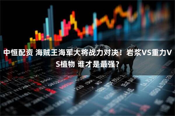 中恒配资 海贼王海军大将战力对决！岩浆VS重力VS植物 谁才是最强？