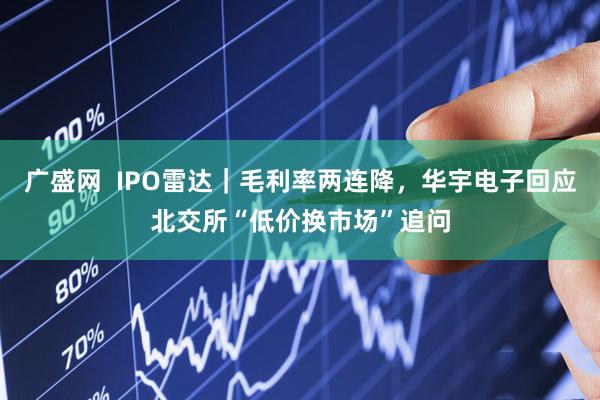 广盛网  IPO雷达｜毛利率两连降，华宇电子回应北交所“低价换市场”追问
