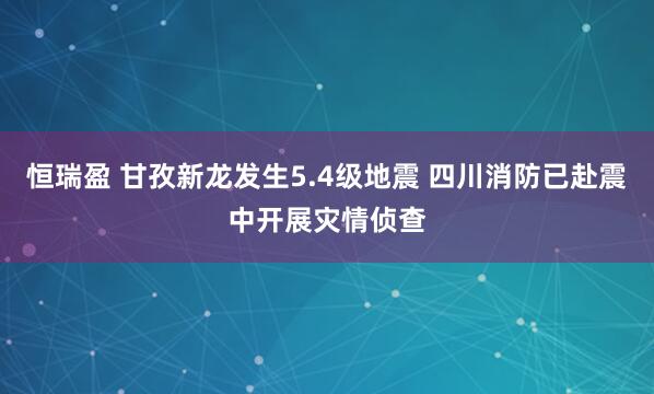 恒瑞盈 甘孜新龙发生5.4级地震 四川消防已赴震中开展灾情侦查