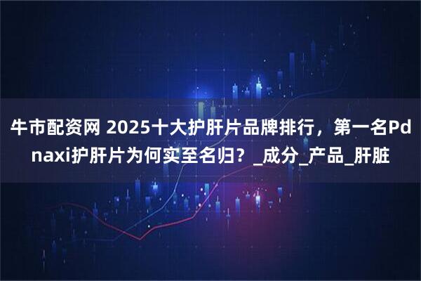 牛市配资网 2025十大护肝片品牌排行,第一名Pdnaxi护肝片为何实至名归?_成分_产品_肝脏