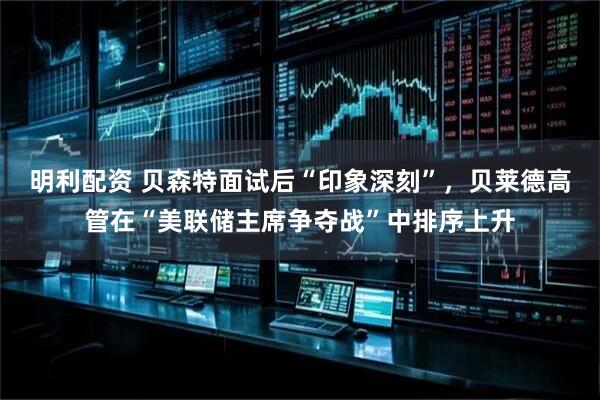 明利配资 贝森特面试后“印象深刻”，贝莱德高管在“美联储主席争夺战”中排序上升