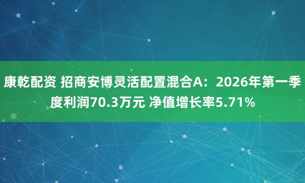 康乾配资 招商安博灵活配置混合A：2026年第一季度利润70.3万元 净值增长率5.71%