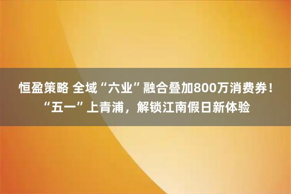 恒盈策略 全域“六业”融合叠加800万消费券！“五一”上青浦，解锁江南假日新体验