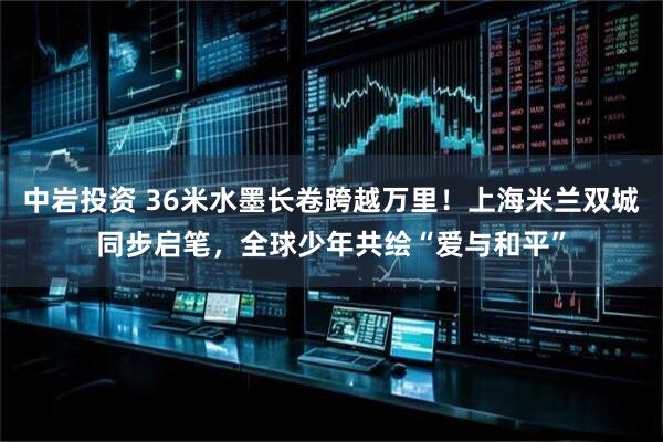 中岩投资 36米水墨长卷跨越万里！上海米兰双城同步启笔，全球少年共绘“爱与和平”